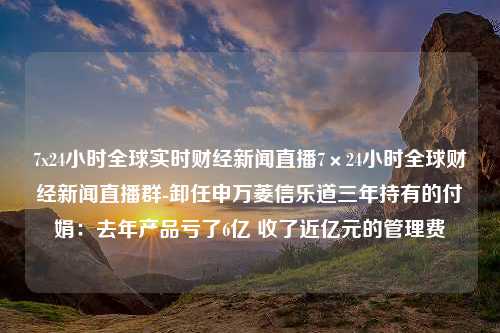 7x24小时全球实时财经新闻直播7×24小时全球财经新闻直播群-卸任申万菱信乐道三年持有的付娟：去年产品亏了6亿 收了近亿元的管理费