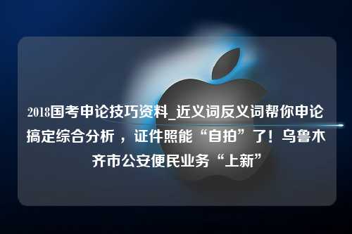 2018国考申论技巧资料_近义词反义词帮你申论搞定综合分析 ，证件照能“自拍”了！乌鲁木齐市公安便民业务“上新”