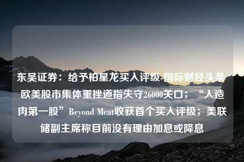 东吴证券：给予柏星龙买入评级-国际财经头条 欧美股市集体重挫道指失守26000关口；“人造肉第一股”Beyond Meat收获首个买入评级；美联储副主席称目前没有理由加息或降息