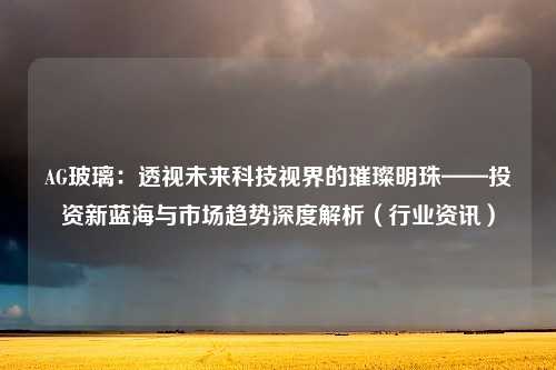 AG玻璃：透视未来科技视界的璀璨明珠——投资新蓝海与市场趋势深度解析（行业资讯）