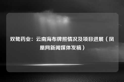 双鹭药业：云南海布牌照情况及项目进展（凤凰网新闻媒体发稿）