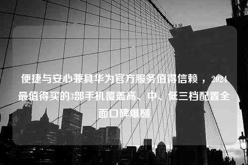 便捷与安心兼具华为官方服务值得信赖 ，2024最值得买的3部手机覆盖高、中、低三档配置全面口碑爆棚