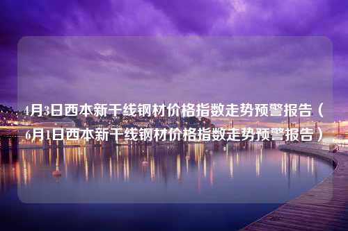 4月3日西本新干线钢材价格指数走势预警报告（6月1日西本新干线钢材价格指数走势预警报告）