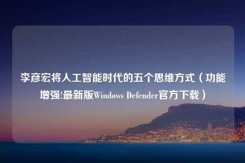 李彦宏将人工智能时代的五个思维方式（功能增强!最新版Windows Defender官方下载）