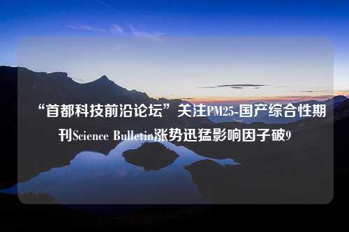 “首都科技前沿论坛”关注PM25-国产综合性期刊Science Bulletin涨势迅猛影响因子破9