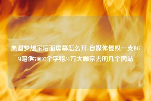 岚图梦想家后面屏幕怎么开-自媒体侵权一支BGM赔偿70007个字赔51万大咖常去的几个网站