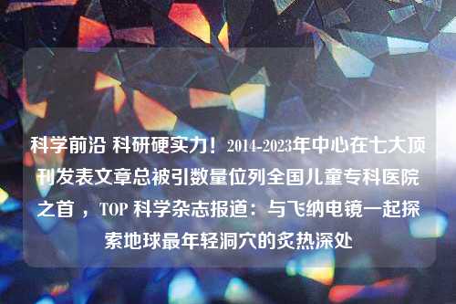 科学前沿 科研硬实力！2014-2023年中心在七大顶刊发表文章总被引数量位列全国儿童专科医院之首 ，TOP 科学杂志报道：与飞纳电镜一起探索地球最年轻洞穴的炙热深处