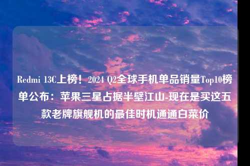 Redmi 13C上榜！2024 Q2全球手机单品销量Top10榜单公布：苹果三星占据半壁江山-现在是买这五款老牌旗舰机的最佳时机通通白菜价