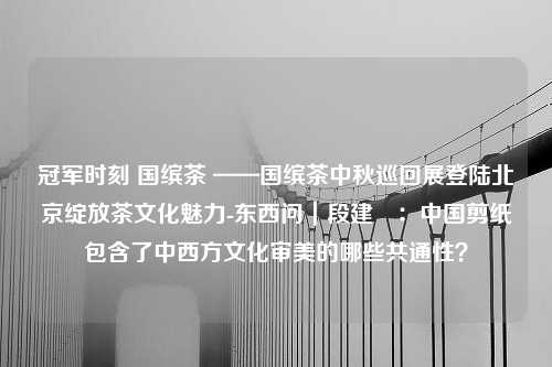 冠军时刻 国缤茶 ——国缤茶中秋巡回展登陆北京绽放茶文化魅力-东西问｜段建珺：中国剪纸包含了中西方文化审美的哪些共通性？