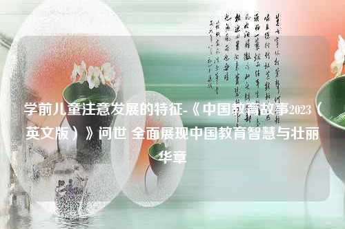 学前儿童注意发展的特征-《中国教育故事2023（英文版）》问世 全面展现中国教育智慧与壮丽华章