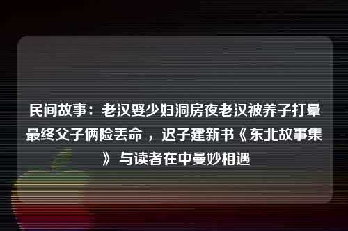 民间故事：老汉娶少妇洞房夜老汉被养子打晕最终父子俩险丢命 ，迟子建新书《东北故事集》 与读者在中曼妙相遇