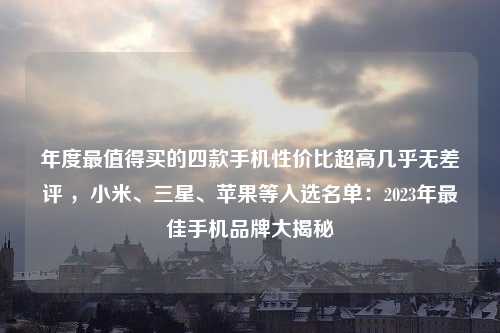 年度最值得买的四款手机性价比超高几乎无差评 ，小米、三星、苹果等入选名单：2023年最佳手机品牌大揭秘