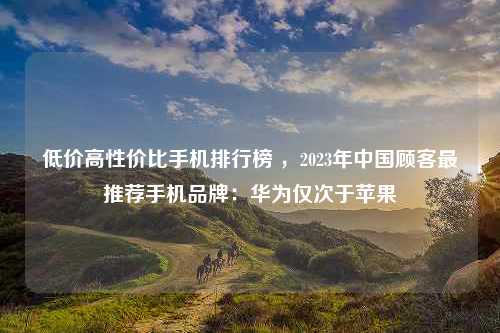 低价高性价比手机排行榜 ，2023年中国顾客最推荐手机品牌：华为仅次于苹果