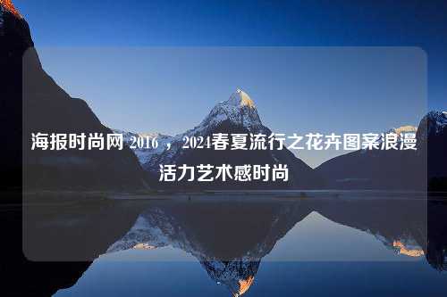 海报时尚网 2016 ，2024春夏流行之花卉图案浪漫活力艺术感时尚