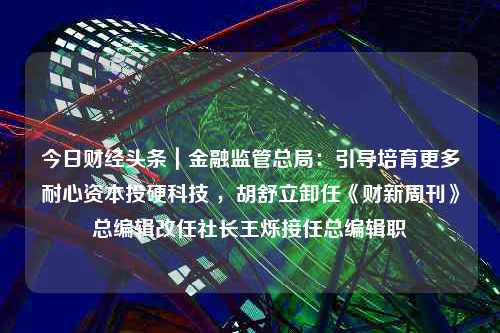 今日财经头条｜金融监管总局：引导培育更多耐心资本投硬科技 ，胡舒立卸任《财新周刊》总编辑改任社长王烁接任总编辑职