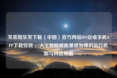 发条娱乐发下载（中国）官方网站IOS安卓手机APP下载安装 ，人工智能赋能基层治理的运行机制与风险规避