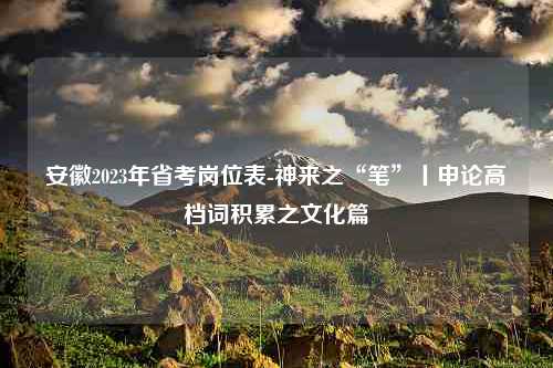 安徽2023年省考岗位表-神来之“笔”丨申论高档词积累之文化篇