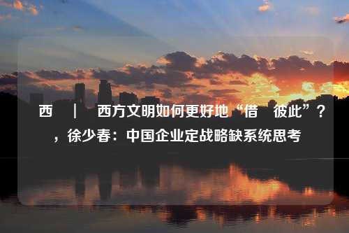 東西問︱東西方文明如何更好地“借鑒彼此”？ ，徐少春：中国企业定战略缺系统思考