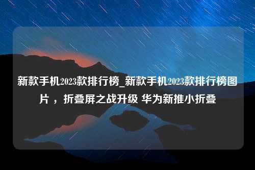 新款手机2023款排行榜_新款手机2023款排行榜图片 ，折叠屏之战升级 华为新推小折叠