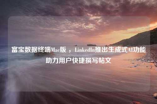 富宝数据终端Mac版 ，LinkedIn推出生成式AI功能助力用户快捷撰写帖文