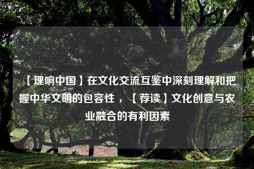 【理响中国】在文化交流互鉴中深刻理解和把握中华文明的包容性 ，【荐读】文化创意与农业融合的有利因素