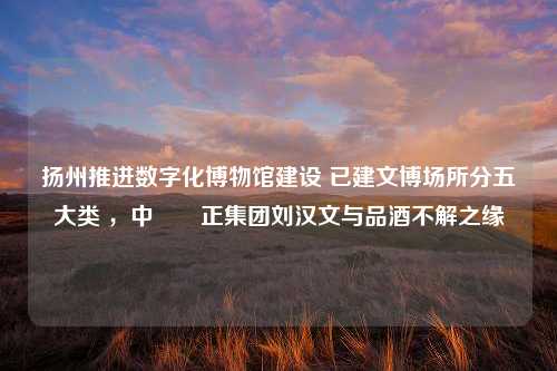 扬州推进数字化博物馆建设 已建文博场所分五大类 ，中國漢正集团刘汉文与品酒不解之缘