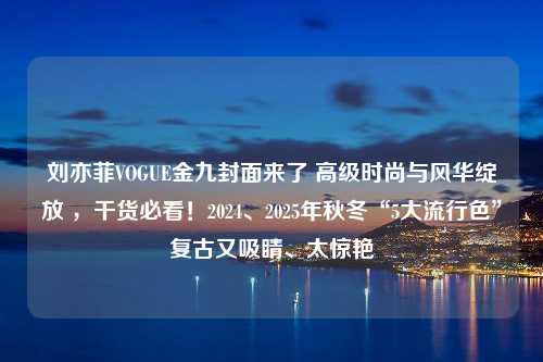 刘亦菲VOGUE金九封面来了 高级时尚与风华绽放 ，干货必看！2024、2025年秋冬“5大流行色”复古又吸睛、太惊艳