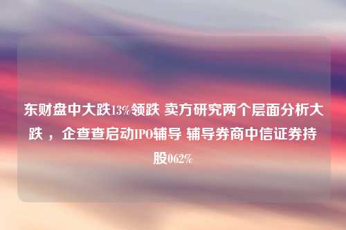 东财盘中大跌13%领跌 卖方研究两个层面分析大跌 ，企查查启动IPO辅导 辅导券商中信证券持股062%