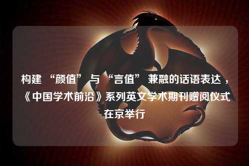 构建 “颜值” 与 “言值” 兼融的话语表达 ，《中国学术前沿》系列英文学术期刊赠阅仪式在京举行