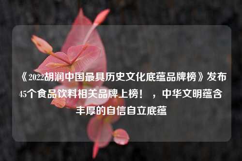 《2022胡润中国最具历史文化底蕴品牌榜》发布45个食品饮料相关品牌上榜！ ，中华文明蕴含丰厚的自信自立底蕴