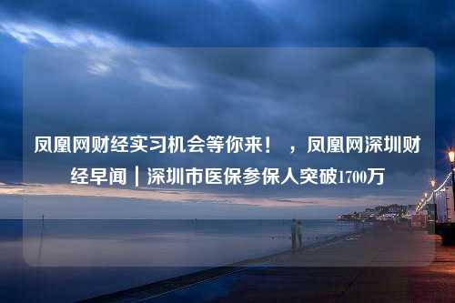 凤凰网财经实习机会等你来！ ，凤凰网深圳财经早闻｜深圳市医保参保人突破1700万