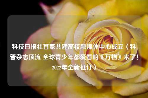 科技日报社首家共建高校融媒体中心成立（科普杂志顶流 全球青少年都爱看的《万物》来了！2022年全新征订）