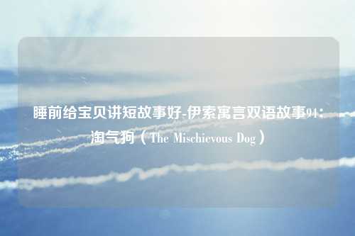 睡前给宝贝讲短故事好-伊索寓言双语故事94：淘气狗（The Mischievous Dog）