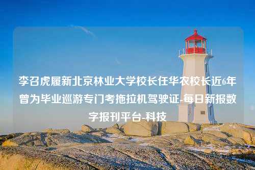 李召虎履新北京林业大学校长任华农校长近6年曾为毕业巡游专门考拖拉机驾驶证-每日新报数字报刊平台-科技