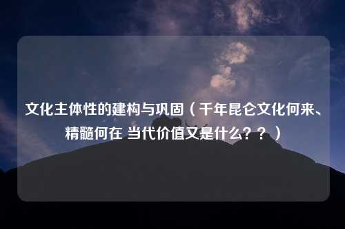 文化主体性的建构与巩固（千年昆仑文化何来、精髓何在 当代价值又是什么？？）