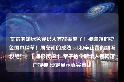 霉霉的咖绿色穿搭太有故事感了！被啪姐的橙色围巾种草！周冬雨的成熟look和辛芷蕾的烟熏妆绝！！【海报街拍】-章子怡全新个人官网落户搜狐 淡定展示真实自我