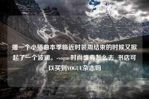 播一个小插曲本季临近时装周结束的时候又掀起了一个波澜。-vogue时尚盛典怎么去_书店可以买到VOGUE杂志吗