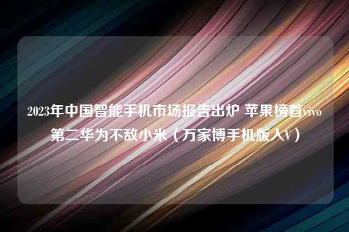 2023年中国智能手机市场报告出炉 苹果榜首vivo第二华为不敌小米（万家博手机版入V）