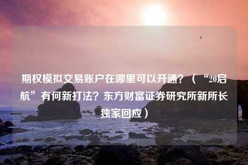 期权模拟交易账户在哪里可以开通？（“20启航”有何新打法？东方财富证券研究所新所长独家回应）