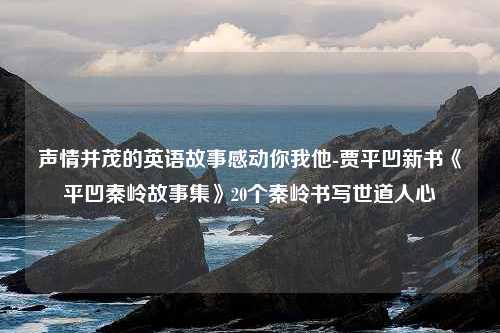 声情并茂的英语故事感动你我他-贾平凹新书《平凹秦岭故事集》20个秦岭书写世道人心