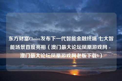 东方财富Choice发布下一代智能金融终端 七大智能场景首度亮相（澳门最大论坛凤凰游戏网 - 澳门最大论坛凤凰游戏网老版下载V）