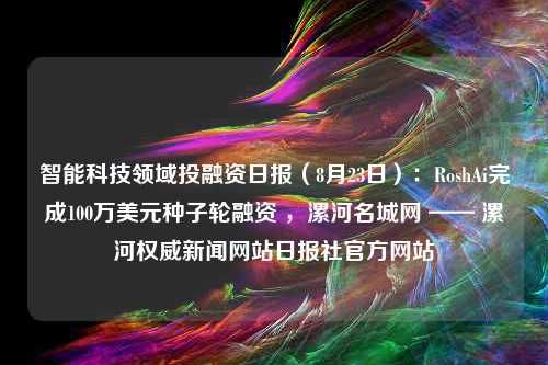 智能科技领域投融资日报（8月23日）：RoshAi完成100万美元种子轮融资 ，漯河名城网 —— 漯河权威新闻网站日报社官方网站