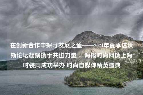 在创新合作中探寻发展之道——2024年夏季达沃斯论坛凝聚携手共进力量 ，海报时尚网携上海时装周成功举办 时尚自媒体精英盛典