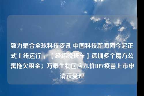 致力聚合全球科技资讯 中国科技新闻网今起正式上线运行 ，【经纬晚班车】深圳多个魔方公寓拖欠租金；万泰生物回应九价HPV疫苗上市申请获受理