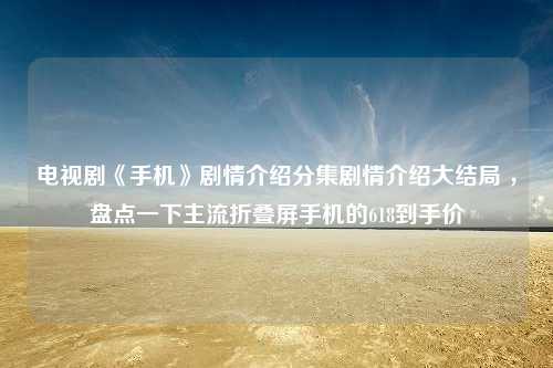 电视剧《手机》剧情介绍分集剧情介绍大结局 ，盘点一下主流折叠屏手机的618到手价