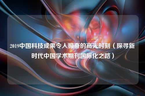 2019中国科技成果令人振奋的高光时刻（探寻新时代中国学术期刊国际化之路）