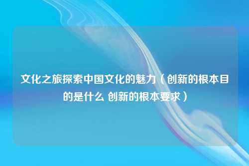 文化之旅探索中国文化的魅力（创新的根本目的是什么 创新的根本要求）