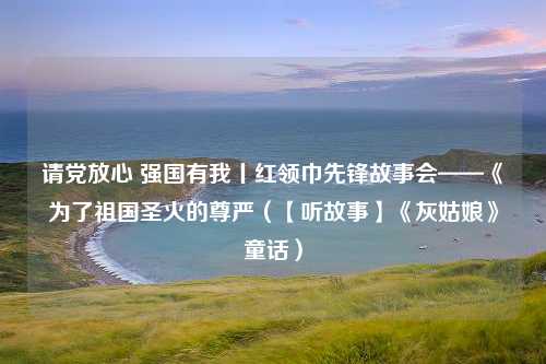 请党放心 强国有我丨红领巾先锋故事会——《为了祖国圣火的尊严（【听故事】《灰姑娘》童话）