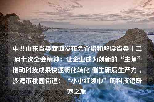 中共山东省委新闻发布会介绍和解读省委十二届七次全会精神：让企业成为创新的“主角”推动科技成果快速孵化转化 催生新质生产力 ，沙湾市桃园街道：“小小红领巾”的科技馆奇妙之旅