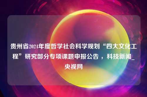 贵州省2024年度哲学社会科学规划“四大文化工程”研究部分专项课题申报公告 ，科技新闻_央视网